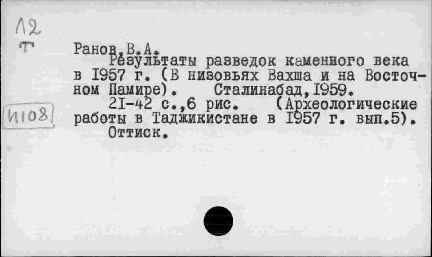 ﻿Ранов.В.А.
Результаты разведок каменного века в 1957 г. (В низовьях Вахша и на Восточ ном Памире). Сталинабад,1959.
21-42 с.,6 рис. (Археологические работы в Таджикистане в 1957 г. вып.5).
Оттиск.